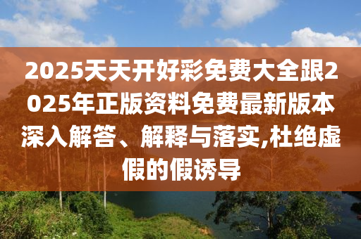 2025天天開好彩免費大全跟2025年正版資料免費最新版本深入解答、解釋與落實,杜絕虛假的假誘導